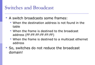 Switches and Broadcast
 A switch broadcasts some frames:
 When the destination address is not found in the
table
 When the frame is destined to the broadcast
address (FF:FF:FF:FF:FF:FF)
 When the frame is destined to a multicast ethernet
address
 So, switches do not reduce the broadcast
domain!
 