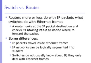 Switch vs. Router
 Routers more or less do with IP packets what
switches do with Ethernet frames
 A router looks at the IP packet destination and
checks its routing table to decide where to
forward the packet
 Some differences:
 IP packets travel inside ethernet frames
 IP networks can be logically segmented into
subnets
 Switches do not usually know about IP, they only
deal with Ethernet frames
 