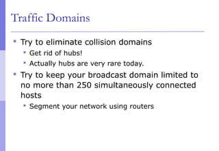 Traffic Domains
 Try to eliminate collision domains
 Get rid of hubs!
 Actually hubs are very rare today.
 Try to keep your broadcast domain limited to
no more than 250 simultaneously connected
hosts
 Segment your network using routers
 