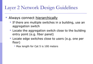 Layer 2 Network Design Guidelines
 Always connect hierarchically
 If there are multiple switches in a building, use an
aggregation switch
 Locate the aggregation switch close to the building
entry point (e.g. fiber panel)
 Locate edge switches close to users (e.g. one per
floor)
 Max length for Cat 5 is 100 meters
 