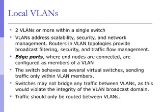 Local VLANs
 2 VLANs or more within a single switch
 VLANs address scalability, security, and network
management. Routers in VLAN topologies provide
broadcast filtering, security, and traffic flow management.
 Edge ports, where end nodes are connected, are
configured as members of a VLAN
 The switch behaves as several virtual switches, sending
traffic only within VLAN members.
 Switches may not bridge any traffic between VLANs, as this
would violate the integrity of the VLAN broadcast domain.
 Traffic should only be routed between VLANs.
 