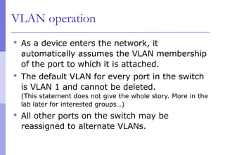 VLAN operation
 As a device enters the network, it
automatically assumes the VLAN membership
of the port to which it is attached.
 The default VLAN for every port in the switch
is VLAN 1 and cannot be deleted.
(This statement does not give the whole story. More in the
lab later for interested groups…)
 All other ports on the switch may be
reassigned to alternate VLANs.
 