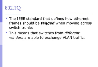 802.1Q
 The IEEE standard that defines how ethernet
frames should be tagged when moving across
switch trunks
 This means that switches from different
vendors are able to exchange VLAN traffic.
 