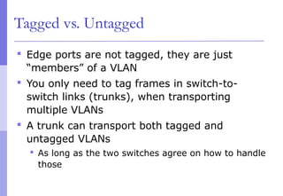 Tagged vs. Untagged
 Edge ports are not tagged, they are just
“members” of a VLAN
 You only need to tag frames in switch-to-
switch links (trunks), when transporting
multiple VLANs
 A trunk can transport both tagged and
untagged VLANs
 As long as the two switches agree on how to handle
those
 
