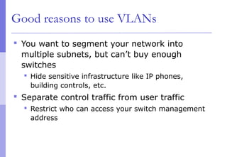 Good reasons to use VLANs
 You want to segment your network into
multiple subnets, but can’t buy enough
switches
 Hide sensitive infrastructure like IP phones,
building controls, etc.
 Separate control traffic from user traffic
 Restrict who can access your switch management
address
 