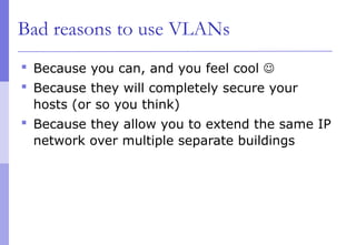Bad reasons to use VLANs
 Because you can, and you feel cool 
 Because they will completely secure your
hosts (or so you think)
 Because they allow you to extend the same IP
network over multiple separate buildings
 