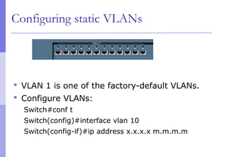 Configuring static VLANs
 VLAN 1 is one of the factory-default VLANs.
 Configure VLANs:
Switch#conf t
Switch(config)#interface vlan 10
Switch(config-if)#ip address x.x.x.x m.m.m.m
 