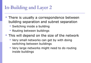 In-Building and Layer 2
 There is usually a correspondence between
building separation and subnet separation
 Switching inside a building
 Routing between buildings
 This will depend on the size of the network
 Very small networks can get by with doing
switching between buildings
 Very large networks might need to do routing
inside buildings
 
