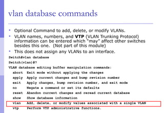 vlan database commands
 Optional Command to add, delete, or modify VLANs.
 VLAN names, numbers, and VTP (VLAN Trunking Protocol)
information can be entered which “may” affect other switches
besides this one. (Not part of this module)
 This does not assign any VLANs to an interface.
Switch#vlan database
Switch(vlan)#?
VLAN database editing buffer manipulation commands:
abort Exit mode without applying the changes
apply Apply current changes and bump revision number
exit Apply changes, bump revision number, and exit mode
no Negate a command or set its defaults
reset Abandon current changes and reread current database
show Show database information
vlan Add, delete, or modify values associated with a single VLAN
vtp Perform VTP administrative functions.
 