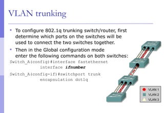 VLAN trunking
 To configure 802.1q trunking switch/router, first
determine which ports on the switches will be
used to connect the two switches together.
 Then in the Global configuration mode
enter the following commands on both switches:
Switch_A(config)#interface fastethernet
interface ifnumber
Switch_A(config-if)#switchport trunk
encapsulation dot1q
 
