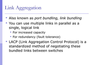 Link Aggregation
 Also known as port bundling, link bundling
 You can use multiple links in parallel as a
single, logical link
 For increased capacity
 For redundancy (fault tolerance)
 LACP (Link Aggregation Control Protocol) is a
standardized method of negotiating these
bundled links between switches
 