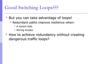 Good Switching Loops???
 But you can take advantage of loops!
 Redundant paths improve resilience when:
 A switch fails
 Wiring breaks
 How to achieve redundancy without creating
dangerous traffic loops?
 
