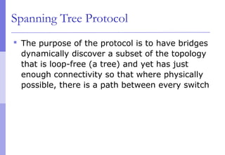 Spanning Tree Protocol
 The purpose of the protocol is to have bridges
dynamically discover a subset of the topology
that is loop-free (a tree) and yet has just
enough connectivity so that where physically
possible, there is a path between every switch
 