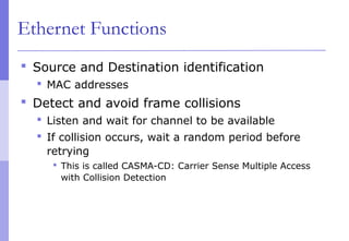 Ethernet Functions
 Source and Destination identification
 MAC addresses
 Detect and avoid frame collisions
 Listen and wait for channel to be available
 If collision occurs, wait a random period before
retrying
 This is called CASMA-CD: Carrier Sense Multiple Access
with Collision Detection
 