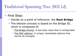 Traditional Spanning Tree (802.1d)
 First Step:
 Decide on a point of reference: the Root Bridge
 The election process is based on the Bridge ID,
which is composed of:
 The Bridge Priority: A two-byte value that is configurable
 The MAC address: A unique, hardcoded address that
cannot be changed.
 