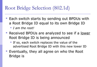 Root Bridge Selection (802.1d)
 Each switch starts by sending out BPDUs with
a Root Bridge ID equal to its own Bridge ID
 I am the root!
 Received BPDUs are analyzed to see if a lower
Root Bridge ID is being announced
 If so, each switch replaces the value of the
advertised Root Bridge ID with this new lower ID
 Eventually, they all agree on who the Root
Bridge is
 