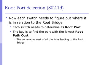 Root Port Selection (802.1d)
 Now each switch needs to figure out where it
is in relation to the Root Bridge
 Each switch needs to determine its Root Port
 The key is to find the port with the lowest Root
Path Cost
 The cumulative cost of all the links leading to the Root
Bridge
 
