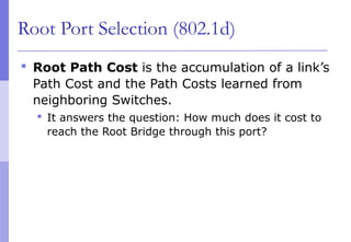 Root Port Selection (802.1d)
 Root Path Cost is the accumulation of a link’s
Path Cost and the Path Costs learned from
neighboring Switches.
 It answers the question: How much does it cost to
reach the Root Bridge through this port?
 