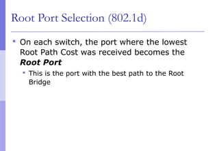 Root Port Selection (802.1d)
 On each switch, the port where the lowest
Root Path Cost was received becomes the
Root Port
 This is the port with the best path to the Root
Bridge
 