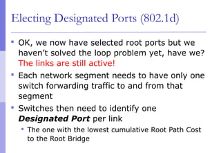 Electing Designated Ports (802.1d)
 OK, we now have selected root ports but we
haven’t solved the loop problem yet, have we?
The links are still active!
 Each network segment needs to have only one
switch forwarding traffic to and from that
segment
 Switches then need to identify one
Designated Port per link
 The one with the lowest cumulative Root Path Cost
to the Root Bridge
 