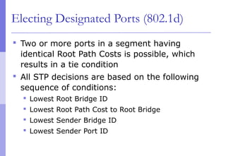 Electing Designated Ports (802.1d)
 Two or more ports in a segment having
identical Root Path Costs is possible, which
results in a tie condition
 All STP decisions are based on the following
sequence of conditions:
 Lowest Root Bridge ID
 Lowest Root Path Cost to Root Bridge
 Lowest Sender Bridge ID
 Lowest Sender Port ID
 