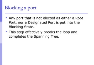 Blocking a port
 Any port that is not elected as either a Root
Port, nor a Designated Port is put into the
Blocking State.
 This step effectively breaks the loop and
completes the Spanning Tree.
 