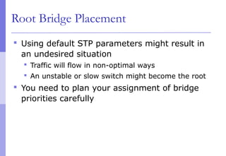 Root Bridge Placement
 Using default STP parameters might result in
an undesired situation
 Traffic will flow in non-optimal ways
 An unstable or slow switch might become the root
 You need to plan your assignment of bridge
priorities carefully
 