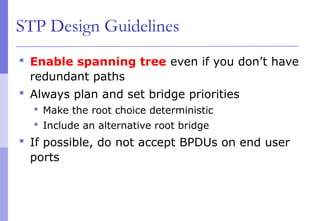 STP Design Guidelines
 Enable spanning tree even if you don’t have
redundant paths
 Always plan and set bridge priorities
 Make the root choice deterministic
 Include an alternative root bridge
 If possible, do not accept BPDUs on end user
ports
 