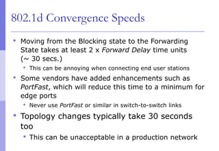 802.1d Convergence Speeds
 Moving from the Blocking state to the Forwarding
State takes at least 2 x Forward Delay time units
(~ 30 secs.)
 This can be annoying when connecting end user stations
 Some vendors have added enhancements such as
PortFast, which will reduce this time to a minimum for
edge ports
 Never use PortFast or similar in switch-to-switch links
 Topology changes typically take 30 seconds
too
 This can be unacceptable in a production network
 