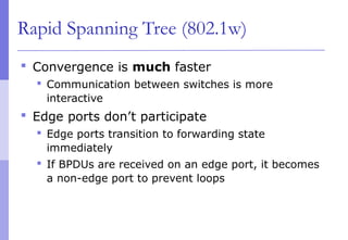 Rapid Spanning Tree (802.1w)
 Convergence is much faster
 Communication between switches is more
interactive
 Edge ports don’t participate
 Edge ports transition to forwarding state
immediately
 If BPDUs are received on an edge port, it becomes
a non-edge port to prevent loops
 