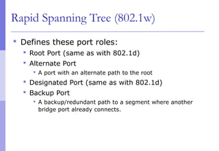 Rapid Spanning Tree (802.1w)
 Defines these port roles:
 Root Port (same as with 802.1d)
 Alternate Port
 A port with an alternate path to the root
 Designated Port (same as with 802.1d)
 Backup Port
 A backup/redundant path to a segment where another
bridge port already connects.
 