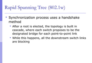Rapid Spanning Tree (802.1w)
 Synchronization process uses a handshake
method
 After a root is elected, the topology is built in
cascade, where each switch proposes to be the
designated bridge for each point-to-point link
 While this happens, all the downstream switch links
are blocking
 
