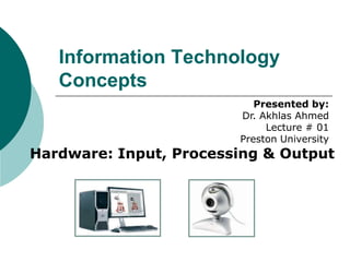 Information Technology
Concepts
Presented by:
Dr. Akhlas Ahmed
Lecture # 01
Preston University

Hardware: Input, Processing & Output

 