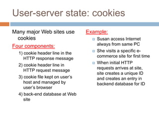 User-server state: cookies
Many major Web sites use
cookies
Four components:
1) cookie header line in the
HTTP response message
2) cookie header line in
HTTP request message
3) cookie file kept on user’s
host and managed by
user’s browser
4) back-end database at Web
site
Example:
 Susan access Internet
always from same PC
 She visits a specific e-
commerce site for first time
 When initial HTTP
requests arrives at site,
site creates a unique ID
and creates an entry in
backend database for ID
 