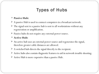 Types of Hubs
 Passive Hub:
 A passive Hub is used to connect computers in a broadcast network.
 The signal sent to a passive hub is sent to all workstations without any
regeneration or amplification.
 Passive hubs do not require any external power source.
 Active Hub:
 An active hub uses an external power source and regenerates the signal,
therefore greater cable distances are allowed.
 A switched hub directs the signal directly to the recipient.
 Active hubs also contain diagnostic features to aid in network trouble shooting.
 Active Hub is more expensive than a passive Hub.
 