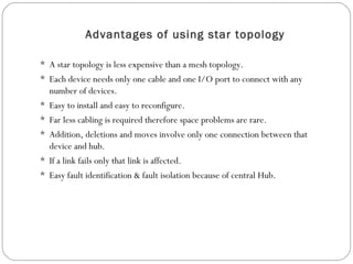 Advantages of using star topology
 A star topology is less expensive than a mesh topology.
 Each device needs only one cable and one I/O port to connect with any
number of devices.
 Easy to install and easy to reconfigure.
 Far less cabling is required therefore space problems are rare.
 Addition, deletions and moves involve only one connection between that
device and hub.
 If a link fails only that link is affected.
 Easy fault identification & fault isolation because of central Hub.
 