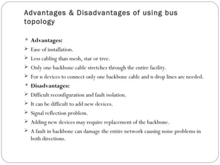 Advantages & Disadvantages of using bus
topology
 Advantages:
 Ease of installation.
 Less cabling than mesh, star or tree.
 Only one backbone cable stretches through the entire facility.
 For n devices to connect only one backbone cable and n drop lines are needed.
 Disadvantages:
 Difficult reconfiguration and fault isolation.
 It can be difficult to add new devices.
 Signal reflection problem.
 Adding new devices may require replacement of the backbone.
 A fault in backbone can damage the entire network causing noise problems in
both directions.
 