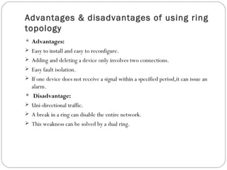 Advantages & disadvantages of using ring
topology
 Advantages:
 Easy to install and easy to reconfigure.
 Adding and deleting a device only involves two connections.
 Easy fault isolation.
 If one device does not receive a signal within a specified period,it can issue an
alarm.
 Disadvantage:
 Uni-directional traffic.
 A break in a ring can disable the entire network.
 This weakness can be solved by a dual ring.
 