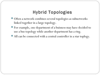 Hybrid Topologies
Often a network combines several topologies as subnetworks
linked together in a large topology.
For example, one department of a buisness may have decided to
use a bus topology while another department has a ring.
All can be connected with a central controller in a star toplogy.
 