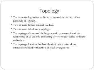 Topology
 The term topology refers to the way a network is laid out, either
physically or logically.
 Two or more devices connect to a link.
 Two or more links form a topology.
 The topology of a network is the geometric representation of the
relationship of all the links and linking devices(usually called nodes) to
each other.
 The topology describes that how the devices in a network are
interconnected rather than their physical arrangement.
 