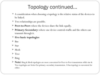 Topology continued…
 A consideration when choosing a topology is the relative status of the devices to
be linked.
 Two relationships are possible.
 Peer-to-Peer: where the devices share the link equally.
 Primary-Secondary: where one device controls traffic and the others can
transmit through it.
 Five basic topologies
 Bus
 Star
 Mesh
 Tree
 Ring
 Note: Ring & Mesh topologies are more convenient for Peer-to-Peer transmission while star &
Tree topologies are better for primary–secondary transmission. A bus topology is convenient for
either.
 