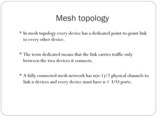 Mesh topology
In mesh topology every device has a dedicated point-to-point link
to every other device.
The term dedicated means that the link carries traffic only
between the two devices it connects.
A fully connected mesh network has n(n-1)/2 physical channels to
link n devices and every device must have n-1 I/O ports.
 