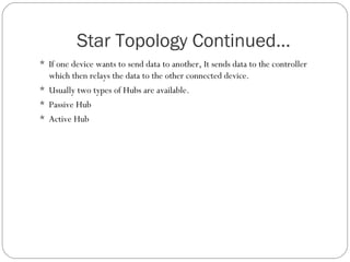 Star Topology Continued…
 If one device wants to send data to another, It sends data to the controller
which then relays the data to the other connected device.
 Usually two types of Hubs are available.
 Passive Hub
 Active Hub
 