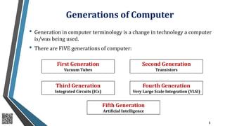 Generations of Computer
• Generation in computer terminology is a change in technology a computer
is/was being used.
• There are FIVE generations of computer:
1
First Generation
Vacuum Tubes
Second Generation
Transistors
Third Generation
Integrated Circuits (ICs)
Fourth Generation
Very Large Scale Integration (VLSI)
Fifth Generation
Artificial Intelligence
 