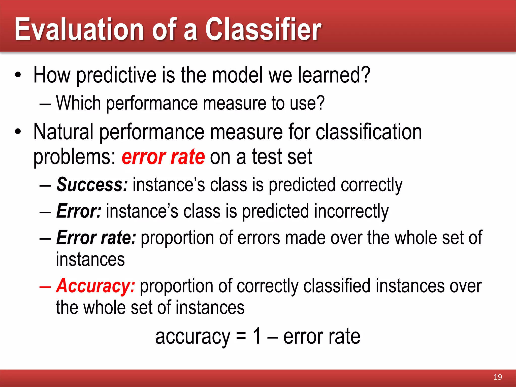Evaluation of a Classifier
• How predictive is the model we learned?
– Which performance measure to use?
• Natural performance measure for classification
problems: error rate on a test set
– Success: instance’s class is predicted correctly
– Error: instance’s class is predicted incorrectly
– Error rate: proportion of errors made over the whole set of
instances
– Accuracy: proportion of correctly classified instances over
the whole set of instances
accuracy = 1 – error rate
19
 