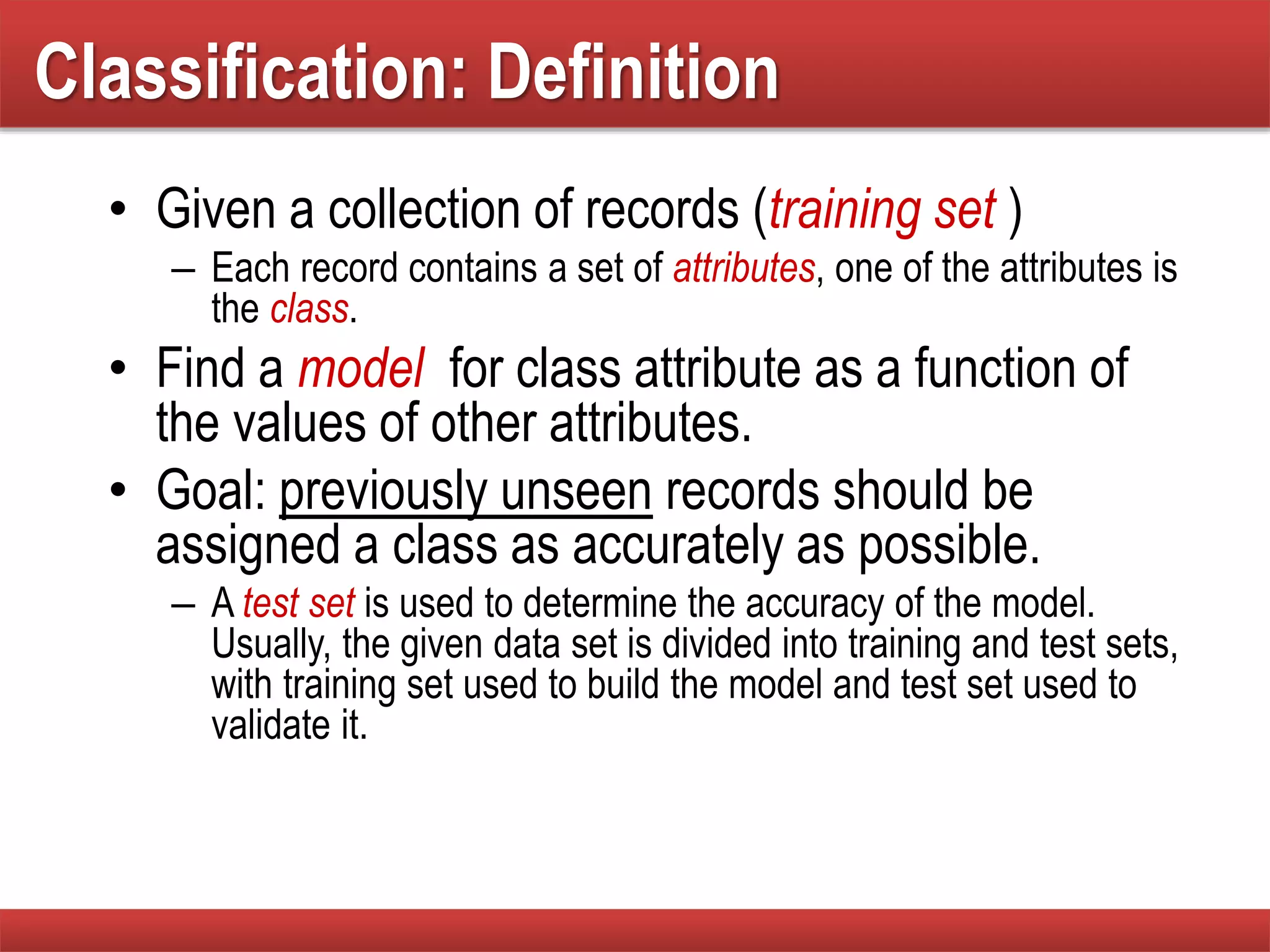 Classification: Definition
• Given a collection of records (training set )
– Each record contains a set of attributes, one of the attributes is
the class.
• Find a model for class attribute as a function of
the values of other attributes.
• Goal: previously unseen records should be
assigned a class as accurately as possible.
– A test set is used to determine the accuracy of the model.
Usually, the given data set is divided into training and test sets,
with training set used to build the model and test set used to
validate it.
 