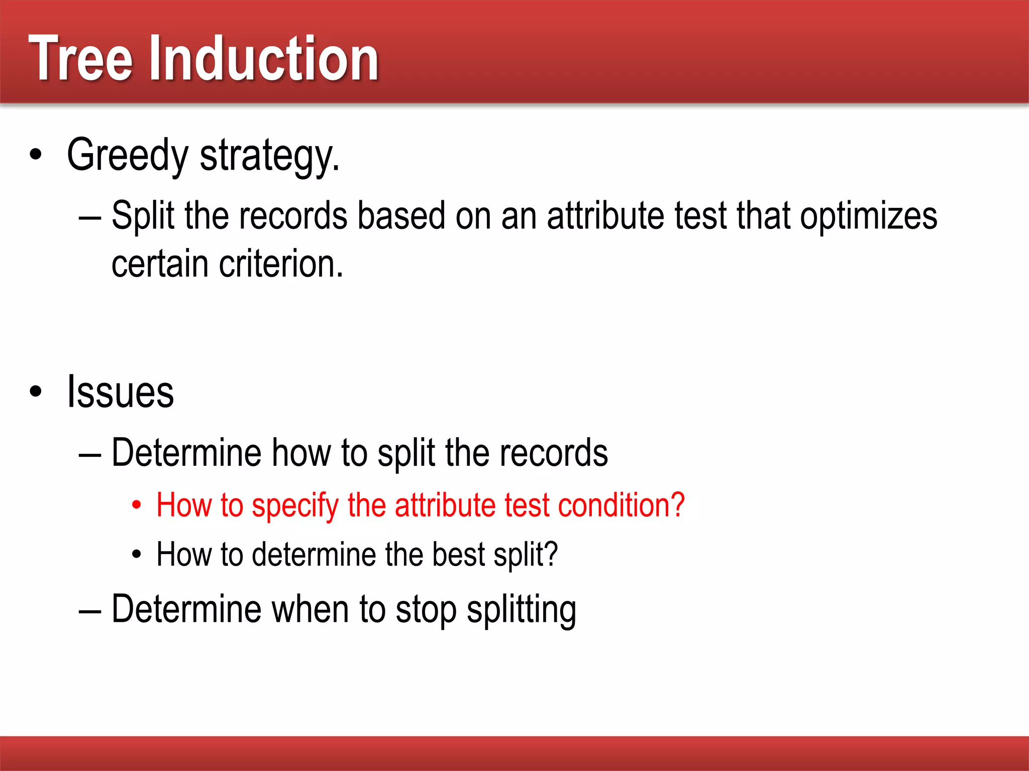 Tree Induction
• Greedy strategy.
– Split the records based on an attribute test that optimizes
certain criterion.
• Issues
– Determine how to split the records
• How to specify the attribute test condition?
• How to determine the best split?
– Determine when to stop splitting
 