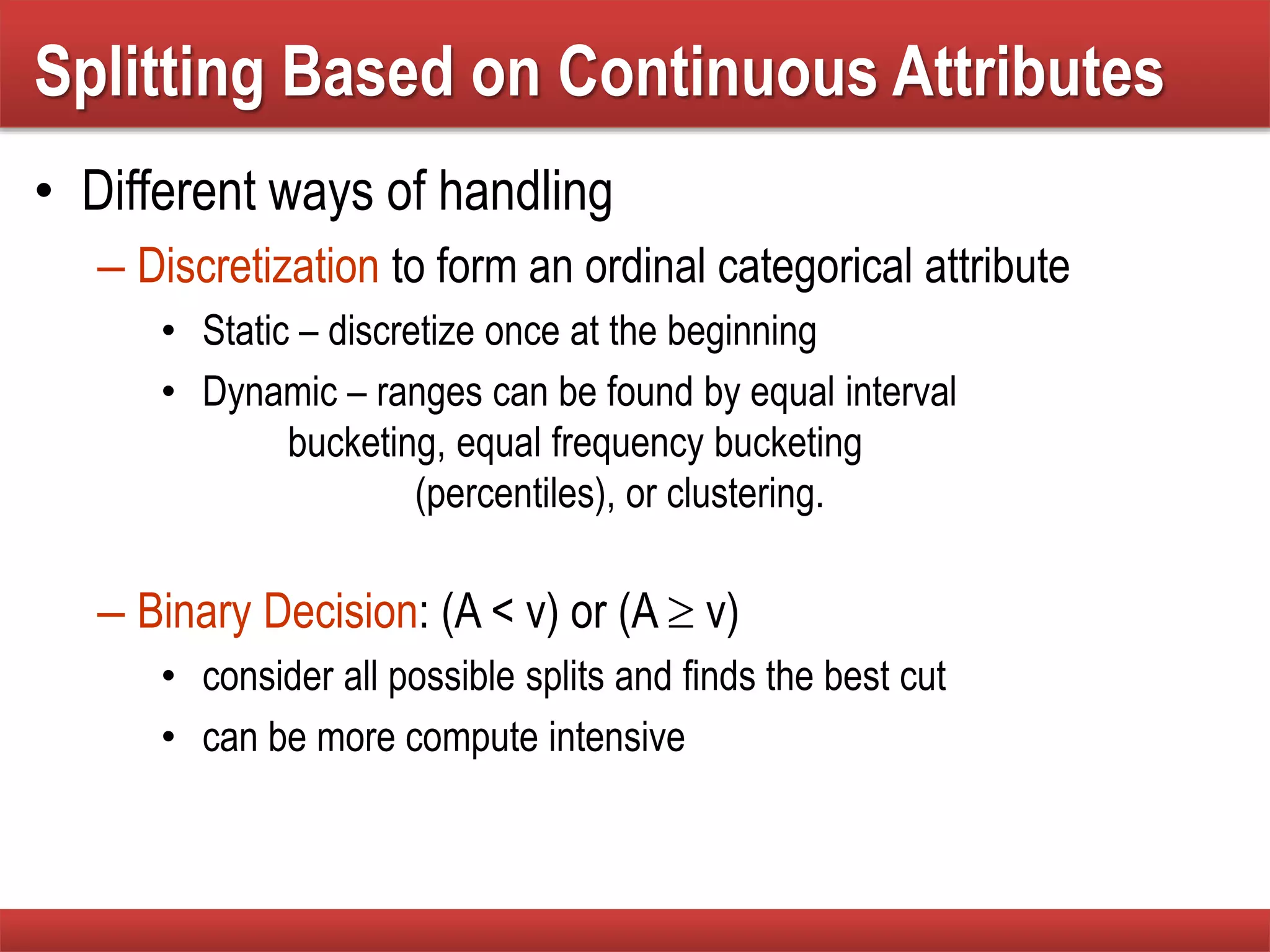 • Different ways of handling
– Discretization to form an ordinal categorical attribute
• Static – discretize once at the beginning
• Dynamic – ranges can be found by equal interval
bucketing, equal frequency bucketing
(percentiles), or clustering.
– Binary Decision: (A < v) or (A  v)
• consider all possible splits and finds the best cut
• can be more compute intensive
Splitting Based on Continuous Attributes
 