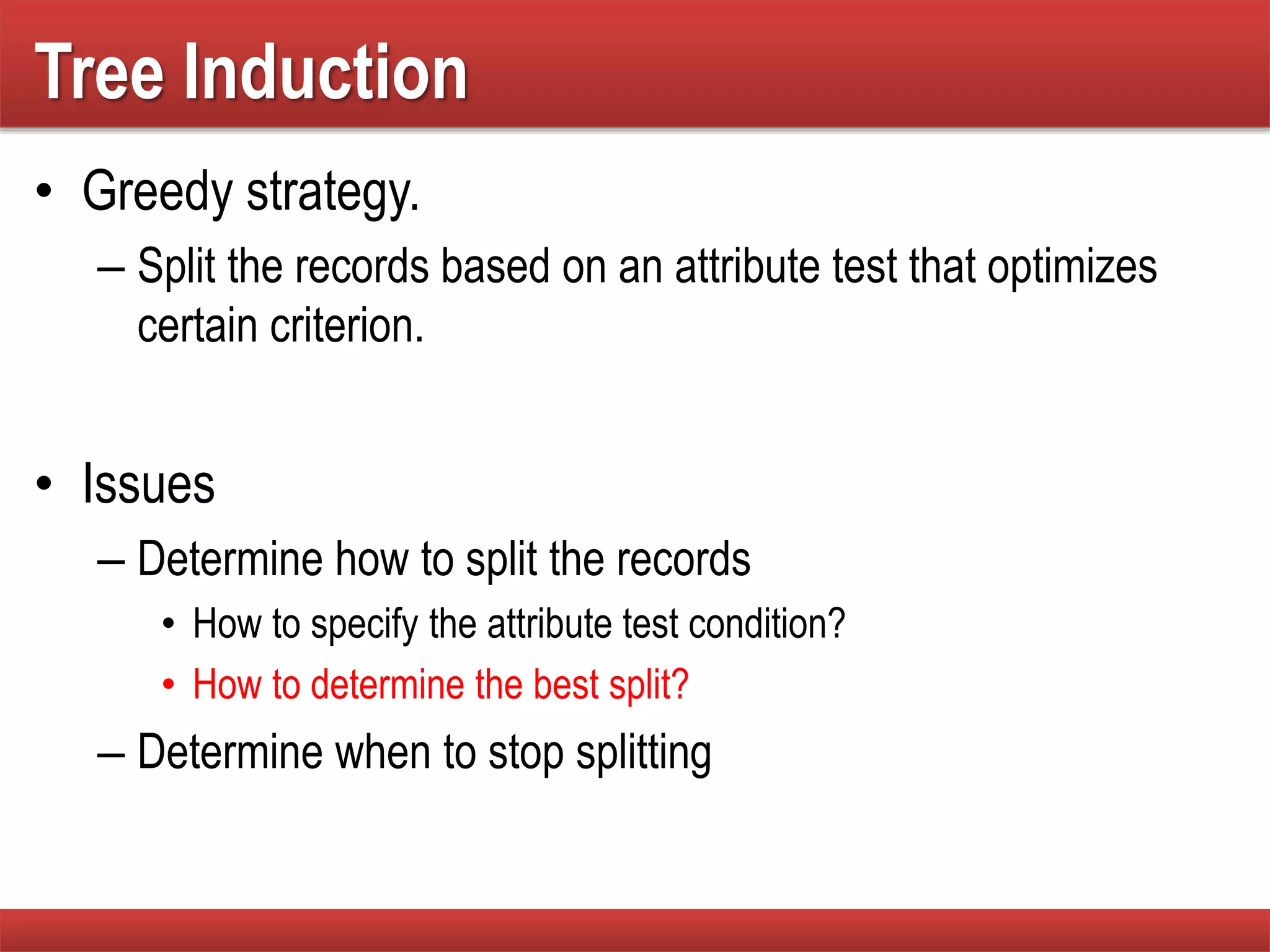 Tree Induction
• Greedy strategy.
– Split the records based on an attribute test that optimizes
certain criterion.
• Issues
– Determine how to split the records
• How to specify the attribute test condition?
• How to determine the best split?
– Determine when to stop splitting
 
