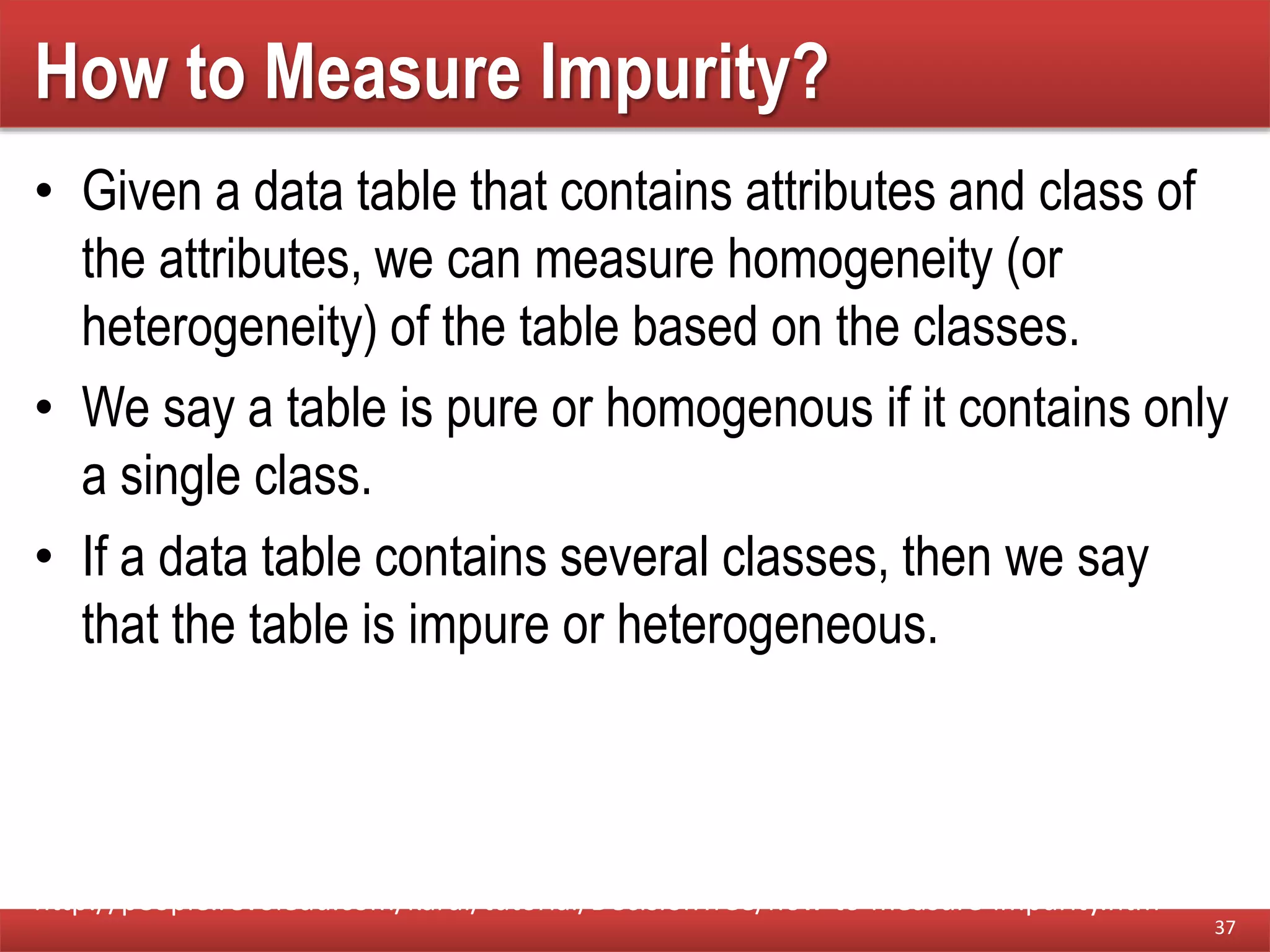 How to Measure Impurity?
• Given a data table that contains attributes and class of
the attributes, we can measure homogeneity (or
heterogeneity) of the table based on the classes.
• We say a table is pure or homogenous if it contains only
a single class.
• If a data table contains several classes, then we say
that the table is impure or heterogeneous.
37
http://people.revoledu.com/kardi/tutorial/DecisionTree/how-to-measure-impurity.htm
 